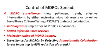 Control of MDROs Spread:
4. MDRO surveillance: (new pathogen, trends, effective
interventions, by either reviewing micro lab results or by Active
Surveillance Culture/Testing (ASC/AST) to detect colonization.
• Antibiograms (simplest for of MDROs surveillance).
• MDRO Infection Rates reviews
• Molecular typing of MDRO isolates.
• Surveillance for MDROs by Detecting Asymptomatic Colonization
(great impact up to 65% reduction of spread ).
 