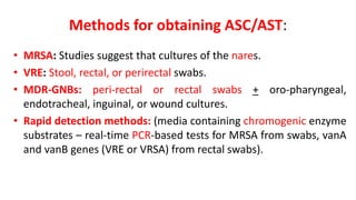 Methods for obtaining ASC/AST:
• MRSA: Studies suggest that cultures of the nares.
• VRE: Stool, rectal, or perirectal swabs.
• MDR-GNBs: peri-rectal or rectal swabs + oro-pharyngeal,
endotracheal, inguinal, or wound cultures.
• Rapid detection methods: (media containing chromogenic enzyme
substrates – real-time PCR-based tests for MRSA from swabs, vanA
and vanB genes (VRE or VRSA) from rectal swabs).
 