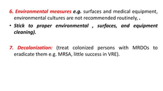 6. Environmental measures e.g. surfaces and medical equipment,
environmental cultures are not recommended routinely, .
• Stick to proper environmental , surfaces, and equipment
cleaning).
7. Decolonization: (treat colonized persons with MRDOs to
eradicate them e.g. MRSA, little success in VRE).
 