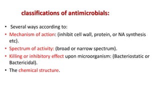 classifications of antimicrobials:
• Several ways according to:
• Mechanism of action: (inhibit cell wall, protein, or NA synthesis
etc).
• Spectrum of activity: (broad or narrow spectrum).
• Killing or inhibitory effect upon microorganism: (Bacteriostatic or
Bactericidal).
• The chemical structure.
 