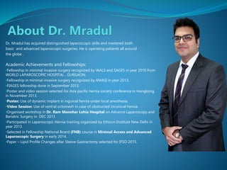Dr. Mradul has acquired distinguished laparoscopic skills and mastered both
basic and advanced laparoscopic surgeries. He is operating patients all around
the globe .
Academic Achievements and Fellowships:
•Fellowship in minimal invasive surgery recognized by WALS and SAGES in year 2010 from
WORLD LAPAROSCOPIC HOSPITAL , GURGAON.
•Fellowship in minimal invasive surgery recognized by AMASI in year 2013.
•FIAGES fellowship done in September 2013.
•Poster and video session selected for Asia pacific hernia society conference in Hongkong
in November 2013.
•Poster: Use of dynamic implant in inguinal hernia under local anesthesia.
•Video Session: Use of ventral octomesh in case of obstructed incisional hernia
•Organised workshop in Dr. Ram Manohar Lohia Hospital on Advance Laparoscopy and
Bariatric Surgery in DEC 2013
•Participated in Laparoscopic Hernia training organized by Ethicon Institute New Delhi in
year 2013.
•Selected in Fellowship National Board (FNB) course in Minimal Access and Advanced
Laparoscopic Surgery in early 2014.
•Paper – Lipid Profile Changes after Sleeve Gastrectomy selected for IFSO 2015.
 