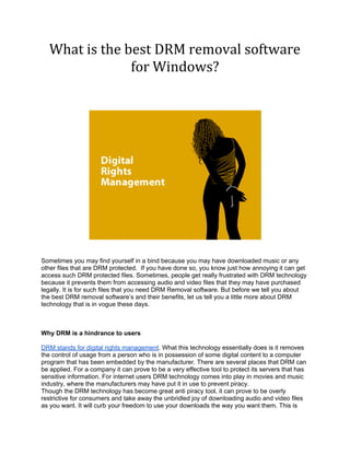 What is the best DRM removal software
                for Windows?




Sometimes you may find yourself in a bind because you may have downloaded music or any
other files that are DRM protected. If you have done so, you know just how annoying it can get
access such DRM protected files. Sometimes, people get really frustrated with DRM technology
because it prevents them from accessing audio and video files that they may have purchased
legally. It is for such files that you need DRM Removal software. But before we tell you about
the best DRM removal software’s and their benefits, let us tell you a little more about DRM
technology that is in vogue these days.



Why DRM is a hindrance to users

DRM stands for digital rights management. What this technology essentially does is it removes
the control of usage from a person who is in possession of some digital content to a computer
program that has been embedded by the manufacturer. There are several places that DRM can
be applied. For a company it can prove to be a very effective tool to protect its servers that has
sensitive information. For internet users DRM technology comes into play in movies and music
industry, where the manufacturers may have put it in use to prevent piracy.
Though the DRM technology has become great anti piracy tool, it can prove to be overly
restrictive for consumers and take away the unbridled joy of downloading audio and video files
as you want. It will curb your freedom to use your downloads the way you want them. This is
 