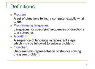 2
Program
A set of directions telling a computer exactly what
to do.
Programming languages
Languages for specifying sequences of directions
to a computer.
Algorithm
A sequence of language independent steps
which may be followed to solve a problem.
Flowchart
Diagrammatic representation of step for solving
the given problem.
 