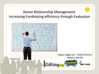Donor Relationship Management
Increasing Fundraising efficiency through Evaluation
Yogesh Aggarwal – Global Director
Yellow Umbrella
 