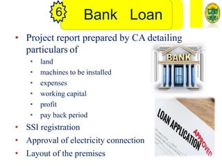 Bank Loan
6
• Project report prepared by CA detailing
particulars of
• land
• machines to be installed
• expenses
• working capital
• profit
• pay back period
• SSI registration
• Approval of electricity connection
• Layout of the premises
 