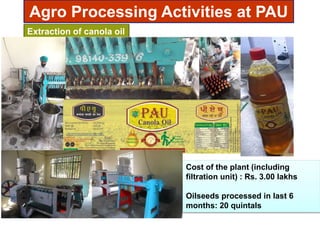 Agro Processing Activities at PAU
Extraction of canola oil
Cost of the plant (including
filtration unit) : Rs. 3.00 lakhs
Oilseeds processed in last 6
months: 20 quintals
 
