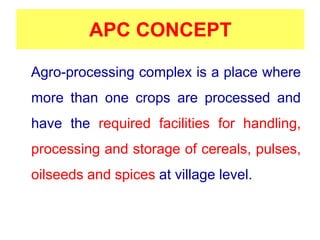 APC CONCEPT
Agro-processing complex is a place where
more than one crops are processed and
have the required facilities for handling,
processing and storage of cereals, pulses,
oilseeds and spices at village level.
 