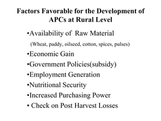 Factors Favorable for the Development of
APCs at Rural Level
•Availability of Raw Material
(Wheat, paddy, oilseed, cotton, spices, pulses)
•Economic Gain
•Government Policies(subsidy)
•Employment Generation
•Nutritional Security
•Increased Purchasing Power
• Check on Post Harvest Losses
 