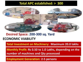 Desired Space: 200-300 sq. Yard
Total Investment on Machinery: Maximum 20.0 lakhs
Monthly Profit: Rs 0.50 to 1.0 Lakhs, depending on the
number of machines and Qty processed
Total APC established: > 300
Employment Generation: 2-5 persons
ECONOMIC VIABILITY
 
