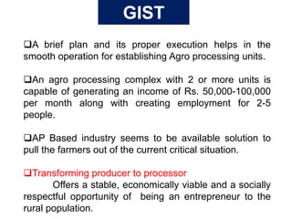 A brief plan and its proper execution helps in the
smooth operation for establishing Agro processing units.
An agro processing complex with 2 or more units is
capable of generating an income of Rs. 50,000-100,000
per month along with creating employment for 2-5
people.
AP Based industry seems to be available solution to
pull the farmers out of the current critical situation.
Transforming producer to processor
Offers a stable, economically viable and a socially
respectful opportunity of being an entrepreneur to the
rural population.
GIST
 
