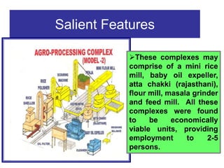 Salient Features
These complexes may
comprise of a mini rice
mill, baby oil expeller,
atta chakki (rajasthani),
flour mill, masala grinder
and feed mill. All these
complexes were found
to be economically
viable units, providing
employment to 2-5
persons.
 