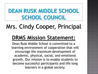 Mrs. Cindy Cooper, Principal
  DRMS Mission Statement:
   Dean Rusk Middle School is committed to a
  learning environment of cooperation that will
     encourage the maximum development of
    academic, physical, social, and emotional
   growth. Our mission is to enable students to
   become successful participants and life long
           learners in a global society.
 