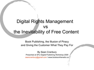 Digital Rights Management  vs  the Inevitability of Free Content Book Publishing, the Illusion of Piracy and Giving the Customer What They Pay For By Sean Cranbury Presented at SFU Digital Publishing Workshop 2009 [email_address]  / www.booksontheradio.ca 