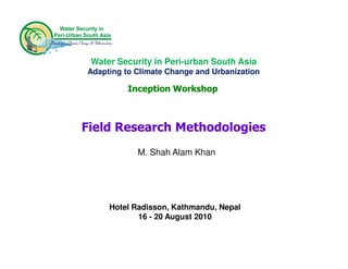 Water Security in Peri-urban South Asia
Adapting to Climate Change and Urbanization

          Inception Workshop



Field Research Methodologies
            M. Shah Alam Khan




     Hotel Radisson, Kathmandu, Nepal
            16 - 20 August 2010
 