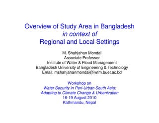 Overview of Study Area in Bangladesh
            in context of
    Regional and Local Settings
                  M. Shahjahan Mondal
                   Associate Professor
        Institute of Water & Flood Management
   Bangladesh University of Engineering & Technology
      Email: mshahjahanmondal@iwfm.buet.ac.bd

                    Workshop on
      Water Security in Peri-Urban South Asia:
     Adapting to Climate Change & Urbanization
                 16-19 August 2010
                 Kathmandu, Nepal
 
