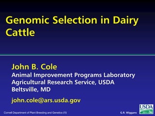 John B. Cole
Animal Improvement Programs Laboratory
Agricultural Research Service, USDA
Beltsville, MD
john.cole@ars.usda.gov
2011G.R. WiggansCornell Department of Plant Breeding and Genetics (1)
Genomic Selection in Dairy
Cattle
 
