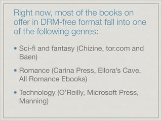 Right now, most of the books on
offer in DRM-free format fall into one
of the following genres:
Sci-ﬁ and fantasy (Chizine, tor.com and
Baen)

Romance (Carina Press, Ellora’s Cave,
All Romance Ebooks)

Technology (O’Reilly, Microsoft Press,
Manning)
 