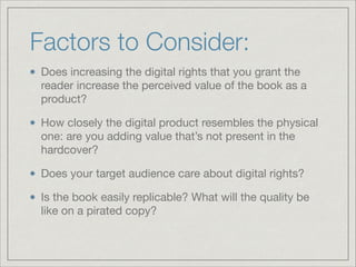 Factors to Consider:
Does increasing the digital rights that you grant the
reader increase the perceived value of the book as a
product?

How closely the digital product resembles the physical
one: are you adding value that’s not present in the
hardcover?

Does your target audience care about digital rights?

Is the book easily replicable? What will the quality be
like on a pirated copy?
 