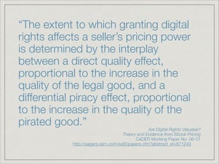 “The extent to which granting digital
rights affects a seller’s pricing power
is determined by the interplay
between a direct quality effect,
proportional to the increase in the
quality of the legal good, and a
differential piracy effect, proportional
to the increase in the quality of the
pirated good.”
Are Digital Rights Valuable?
Theory and Evidence from Ebook Pricing
CeDER Working Paper No. 06-01
http://papers.ssrn.com/sol3/papers.cfm?abstract_id=871243	
 