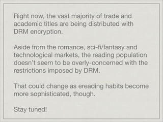 Right now, the vast majority of trade and
academic titles are being distributed with
DRM encryption. 

!
Aside from the romance, sci-ﬁ/fantasy and
technological markets, the reading population
doesn’t seem to be overly-concerned with the
restrictions imposed by DRM.

!
That could change as ereading habits become
more sophisticated, though.

!
Stay tuned!
 