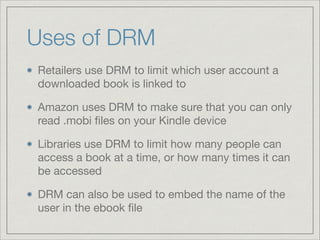 Uses of DRM
Retailers use DRM to limit which user account a
downloaded book is linked to

Amazon uses DRM to make sure that you can only
read .mobi ﬁles on your Kindle device

Libraries use DRM to limit how many people can
access a book at a time, or how many times it can
be accessed

DRM can also be used to embed the name of the
user in the ebook ﬁle
 