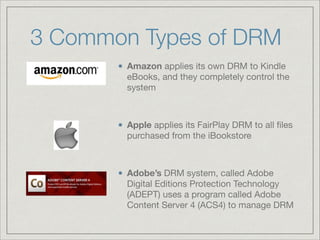3 Common Types of DRM
Amazon applies its own DRM to Kindle
eBooks, and they completely control the
system

!
Apple applies its FairPlay DRM to all ﬁles
purchased from the iBookstore

!
Adobe’s DRM system, called Adobe
Digital Editions Protection Technology
(ADEPT) uses a program called Adobe
Content Server 4 (ACS4) to manage DRM
 