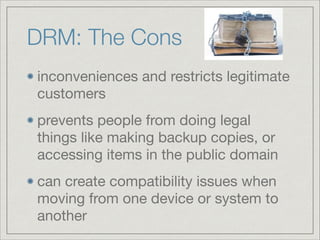 DRM: The Cons
inconveniences and restricts legitimate
customers

prevents people from doing legal
things like making backup copies, or
accessing items in the public domain

can create compatibility issues when
moving from one device or system to
another
 