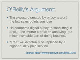 O’Reilly’s Argument:
The exposure created by piracy is worth
the few sales points you lose

He compares digital piracy to shoplifting in
bricks-and-mortar stores: an annoying, but
minor inevitable part of doing business

“Free” will eventually be replaced by a
higher quality paid service
Source: http://www.openp2p.com/lpt/a/3015
 