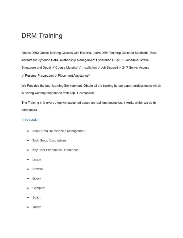 DRM Training
Oracle DRM Online Training Classes with Experts, Learn DRM Training Online in Spiritsofts, Best
institute for Hyperion Data Relationship Management Hyderabad USA UK Canada Australia
Singapore and Dubai ✓Course Material ✓Installation ✓Job Support ✓24/7 Server Access
✓Resume Preparation ✓Placement Assistance*
We Provides the best learning Environment. Obtain all the training by our expert professionals which
is having working experience from Top IT companies.
The Training in is every thing we explained based on real time scenarios, it works which we do in
companies.
Introduction
● About Data Relationship Management
● Task Group Descriptions
● Key User Experience Differences
● Logon
● Browse
● Query
● Compare
● Script
● Import
 