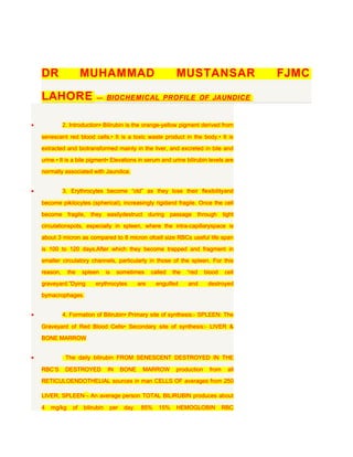 DR                 MUHAMMAD                                   MUSTANSAR                    FJMC

    LAHORE                  — . BIOCHEMICAL PROFILE OF JAUNDICE



•             2. Introduction• Bilirubin is the orange-yellow pigment derived from

    senescent red blood cells.• It is a toxic waste product in the body.• It is

    extracted and biotransformed mainly in the liver, and excreted in bile and

    urine.• It is a bile pigment• Elevations in serum and urine bilirubin levels are

    normally associated with Jaundice.


•             3. Erythrocytes become “old” as they lose their flexibilityand

    become pikilocytes (spherical), increasingly rigidand fragile. Once the cell

    become fragile, they easilydestruct during passage                    through tight

    circulationspots, especially in spleen, where the intra-capillaryspace is

    about 3 micron as compared to 8 micron ofcell size RBCs useful life span

    is 100 to 120 days,After which they become trapped and fragment in

    smaller circulatory channels, particularly in those of the spleen. For this

    reason,     the    spleen      is   sometimes       called   the   “red    blood    cell

    graveyard.”Dying        erythrocytes          are    engulfed      and      destroyed
    bymacrophages.


•             4. Formation of Bilirubin• Primary site of synthesis:- SPLEEN: The

    Graveyard of Red Blood Cells• Secondary site of synthesis:- LIVER &

    BONE MARROW


•              The daily bilirubin FROM SENESCENT DESTROYED IN THE

    RBC’S      DESTROYED           IN     BONE     MARROW         production     from    all

    RETICULOENDOTHELIAL sources in man CELLS OF averages from 250

    LIVER, SPLEEN¬ An average person TOTAL BILIRUBIN produces about

    4   mg/kg     of   bilirubin    per    day.    85%     15%    HEMOGLOBIN            RBC
 