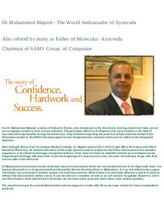 Dr Muhammed Majeed - The World Ambassador of Ayurveda
Also refered by many as Father of Molecular Ayurveda
Chairman of SAMI Group of Companies
It is Dr Muhammed Majeed, a native of Kollam in Kerala, who introduced to the Americans that Ayurveda from India can act
as a complete curative to their various ailments. The persistent efforts by Dr Majeed in the early nineties in the field of
Ayurveda did reap benefits among the Americans. They started recognizing the potential of Ayurveda and termed it the
Alternative medicine. By 2000 it became popular as the Complementary medicine and now it is called as the Integrated
medicine.
After taking B Pharm from Trivandrum Medical College , Dr Majeed went to US in 1975 to take MS in Pharmacy and PhD in
Industrial Pharmacy. He worked with some of the major pharmaceutical companies like Pfizer which earned him valuable
experience in the latest technology in drug formulations. From here, he chose to establish himself as an entrepreneur by
integrating technology with Ayurveda. It was the beginning of a new success story. He came out with new drugs with their
actives taken from the herbs.
Dr Majeed also researched into the medicinal values of some plants which are not mentioned even in the Ayurvedic texts. For
instance Boswellin is a drug extracted from Boswellia Serrata (Kunthirukkam in Malayalam). It is an anti-inflammatory agent.
Tetrahydro Curcuminoids is another product derived from turmeric. What makes Curcuminoids different is that it is turmeric
without the characteristic yellow colour. It can be used as a cosmetic as well as an anti oxidant. Gugulipid, Bioperine, Citrin
and Petro Selenic Acid (derived from Coriander oil) are some other products which Sami Labs markets globally.
The manufacturing of the standardized herbal extracts happens in India with US as its major market for these standardized
products.
 