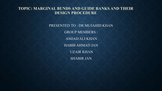 TOPIC: MARGINAL BUNDS AND GUIDE BANKS AND THEIR
DESIGN PROCEDURE
PRESENTED TO : DR.MUJAHID KHAN
GROUP MEMBERS :
AMJAD ALI KHAN
HABIB AHMAD JAN
UZAIR KHAN
SHABIR JAN
 