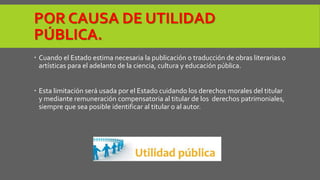 POR CAUSA DE UTILIDAD 
PÚBLICA. 
 Cuando el Estado estima necesaria la publicación o traducción de obras literarias o 
artísticas para el adelanto de la ciencia, cultura y educación pública. 
 Esta limitación será usada por el Estado cuidando los derechos morales del titular 
y mediante remuneración compensatoria al titular de los derechos patrimoniales, 
siempre que sea posible identificar al titular o al autor. 
 