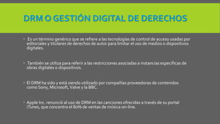 DRM O GESTIÓN DIGITAL DE DERECHOS 
 Es un término genérico que se refiere a las tecnologías de control de acceso usadas por 
editoriales y titulares de derechos de autor para limitar el uso de medios o dispositivos 
digitales. 
 También se utiliza para referir a las restricciones asociadas a instancias específicas de 
obras digitales o dispositivos. 
 El DRM ha sido y está siendo utilizado por compañías proveedoras de contenidos 
como Sony, Microsoft, Valve y la BBC. 
 Apple Inc. renunció al uso de DRM en las canciones ofrecidas a través de su portal 
iTunes, que concentra el 80% de ventas de música on-line. 
 