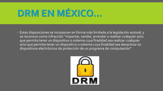 DRM EN MÉXICO… 
 Estas disposiciones se incorporan en forma más limitada a la legislación autoral, y 
se reconoce como infracción “importar, vender, arrendar o realizar cualquier acto 
que permita tener un dispositivo o sistema cuya finalidad sea realizar cualquier 
acto que permita tener un dispositivo o sistema cuya finalidad sea desactivar os 
dispositivos electrónicos de protección de un programa de computación”. 
 