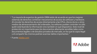  “La mayoría de expertos de gestión DRM están de acuerdo en que los mejores 
sistemas de derechos combinan mecanismos de acceso de software y hardware. 
Al vincular los derechos de acceso directamente a las CPUs, discos duros u otros 
medios de almacenamiento del ordenador, los editores pueden controlar no sólo 
quién está leyendo la información sino también en qué dispositivo. Este nivel de 
protección es importante para los documentos altamente sensibles tales como 
documentos legales o de estudios privados de mercado, en los que la copia ilegal 
y el compartir los mismos podrían acarrear daños importantes.” 
 Fuente Adobe.com 
 