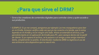 ¿Para que sirve el DRM? 
 Sirve a los creadores de contenidos digitales para controlar cómo y quién accede a 
sus productos. 
 EJEMPLO: Si yo me compré, pongamos por ejemplo Los tres mosqueteros para leer 
en mi Kindle, Amazon verifica cada vez que yo me conecto a la tienda, que lo estoy 
leyendo en mi Kindle y no en ningún otro lado. Ahora se extendió el servicio y me 
permitiría leerlo en mi aplicación de Kindle para PC, pero siempre dentro de mi perfil 
de cliente. Si yo copiara el archivo, se lo pasara a un amigo y este amigo intentara 
leerlo, simplemente no podría. El distribuidor mediante DRM no legitima el uso de 
ese archivo en otro dispositivo que no sea el mío. 
 
