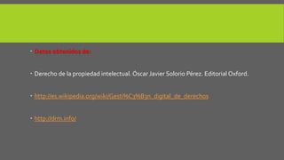  Datos obtenidos de: 
 Derecho de la propiedad intelectual. Óscar Javier Solorio Pérez. Editorial Oxford. 
 http://es.wikipedia.org/wiki/Gesti%C3%B3n_digital_de_derechos 
 http://drm.info/ 
