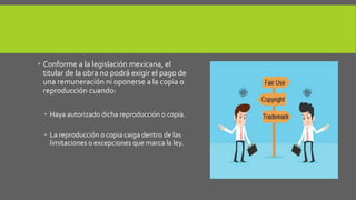  Conforme a la legislación mexicana, el 
titular de la obra no podrá exigir el pago de 
una remuneración ni oponerse a la copia o 
reproducción cuando: 
 Haya autorizado dicha reproducción o copia. 
 La reproducción o copia caiga dentro de las 
limitaciones o excepciones que marca la ley. 
 