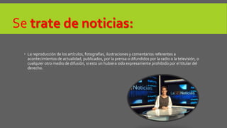 Se trate de noticias: 
 La reproducción de los artículos, fotografías, ilustraciones y comentarios referentes a 
acontecimientos de actualidad, publicados, por la prensa o difundidos por la radio o la televisión, o 
cualquier otro medio de difusión, si esto un hubiera sido expresamente prohibido por el titular del 
derecho. 
 