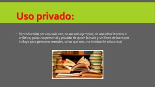 Uso privado: 
 Reproducción por una sola vez, de un solo ejemplar, de una obra literaria o 
artística, para uso personal y privado de quien la hace y sin fines de lucro (no 
incluye para personas morales, salvo que sea una institución educativa) 
 