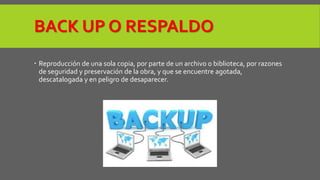 BACK UP O RESPALDO 
 Reproducción de una sola copia, por parte de un archivo o biblioteca, por razones 
de seguridad y preservación de la obra, y que se encuentre agotada, 
descatalogada y en peligro de desaparecer. 
 