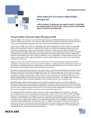 A New Approach to Enterprise Digital Rights
Management
A NEW APPROACH TO MANAGING INFORMATION RIGHTS OVERCOMES
THE SHORTCOMINGS OF TRADITIONAL DIGITAL RIGHTS MANAGEMENT
(DRM) SYSTEM FOR THE ENTERPRISE
SOLUTION WHITE PAPER
Enterprise DRM or Information Rights Management (IRM)
Enterprise DRM is often referred to as Information Rights Management (IRM). IRM addresses the data protection
needs of a different environment – the enterprise. IRM systems protect enterprise information from unauthorized
access, use and distribution by applying rules to the information distributed in electronic documents.
Unlike Consumer DRM where rights are embedded initially before distribution to protect media as a whole, IRM
policies selectively prevent document recipients from specific use activities like copying, printing, forwarding,
cut & paste, and expiration. Policies can be updated or revoked even if the document has been distributed
outside the enterprise. IRM is frequently used to reduce exposure to information risks and prevent data loss when
communicating and collaborating with partners. IRM protects information against theft, misuse, or inadvertent
disclosure, and mitigates the business, legal, and regulatory risks of collaboration and information exchanges with
partners and customers. With logging capabilities to support auditing, IRM systems are also used to demonstrate
compliance and due care.
Enterprises rely on electronic documents not just as the mean to share and disseminate information but also to
collaborate. Enterprises create and consume content created by its workforce and share with business units across
the enterprise and with trust partners and customers. It is critical to limit distribution and use of certain classes of
documents to certain groups or users inside and outside the enterprise.
One of the primary advantages of electronic documents is their ease of movement, but businesses need to control
document content and ensure that the document does not fall into the wrong hands or the content is not used
improperly. Enterprises are looking for an IRM solution that can combat this data leakage by going a step beyond
encryption by adding controls to the use of the content of a document (not just protecting the file itself), and
without losing the fluid communication characteristics of electronic documents – for example: allow viewing of a
document but limit editing and partial duplication of the content by certain users or group of users.
Most IRM products adopt a tethered client-server model that is based on a license server with an IRM client
framework. The licensing server handles the cryptographic key, which is required to access the protected content.
The client that attempts to access protected content has to connect back to this licensing server to access this key.
Content access is authenticated via the license server. This means that the authentication mechanism is tied to the
license server and not the content. As such, the content is tied to the license server.
For sharing information inside the company, enterprises often integrate IRM products with PKI or a Directory
Service infrastructure. This can be costly and time consuming. However, there has not been a viable and efficient
approach to manage policy and implement controls for sharing with or distributing to users who are not on the
corporate network and PKI system. While outside the company firewall, and without reliable network connectivity
to a license server, recipients may require access to protected documents. The accessibility to a license server, as
required by tethered IRM systems, severely restricts the use of IRM. Some progress has been made by tethered
systems to resolve this issue (namely caching of licenses), but this does not improve transparency over all, since
caching requires that users know that they will be without a connection and attention to cache management is
required by both the end user and system administrator.
- 1 -
 