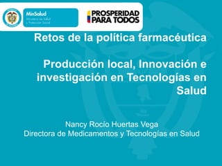 Retos de la política farmacéutica
Producción local, Innovación e
investigación en Tecnologías en
Salud
Nancy Rocío Huertas Vega
Directora de Medicamentos y Tecnologías en Salud
 