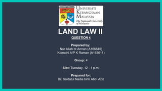 QUESTION 4
Prepared by:
Nur Aliah bt Amran (A166840)
Komathi A/P K Raman (A163611)
Group: 4
Slot: Tuesday, 12 - 1 p.m.
Prepared for:
Dr. Saidatul Nadia binti Abd. Aziz
LAND LAW II
 