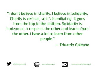 “I don’t believe in charity. I believe in solidarity.
Charity is vertical, so it’s humiliating. It goes
from the top to the bottom. Solidarity is
horizontal. It respects the other and learns from
the other. I have a lot to learn from other
people.”
— Eduardo Galeano
@DrNaeemAhmed www.selfless.org.uk naeem.ahmed@selfless.org.uk
 