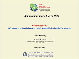Reimagining South Asia in 2030
Plenary Session 3
SDG Implementation Challenges in South Asia and Role of Global Partnerships
Presentation by
Dr Nagesh Kumar
Head, UNESCAP South and South-West Asia Office
New Delhi, India
16 October 2016
 