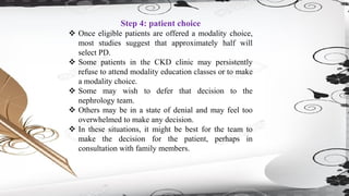 Step 4: patient choice
❖ Once eligible patients are offered a modality choice,
most studies suggest that approximately half will
select PD.
❖ Some patients in the CKD clinic may persistently
refuse to attend modality education classes or to make
a modality choice.
❖ Some may wish to defer that decision to the
nephrology team.
❖ Others may be in a state of denial and may feel too
overwhelmed to make any decision.
❖ In these situations, it might be best for the team to
make the decision for the patient, perhaps in
consultation with family members.
 