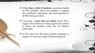 ❖ If less than a third of patients considered eligible
for PD eventually choose the modality, it suggests
that insufficient opportunity and encouragement to
do PD is being provided.
❖ Conversely, if more than two thirds choose PD, it
suggests that patients are being aggressively pushed
to choose the modality, which may be similarly
undesirable.
❖ A 50% choice for PD among eligible candidates is
typical of a center providing a balanced approach.
 