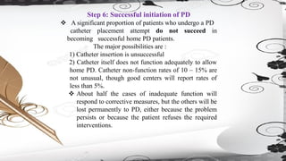 Step 6: Successful initiation of PD
❖ A significant proportion of patients who undergo a PD
catheter placement attempt do not succeed in
becoming successful home PD patients.
The major possibilities are :
1) Catheter insertion is unsuccessful
2) Catheter itself does not function adequately to allow
home PD. Catheter non-function rates of 10 – 15% are
not unusual, though good centers will report rates of
less than 5%.
❖ About half the cases of inadequate function will
respond to corrective measures, but the others will be
lost permanently to PD, either because the problem
persists or because the patient refuses the required
interventions.
 